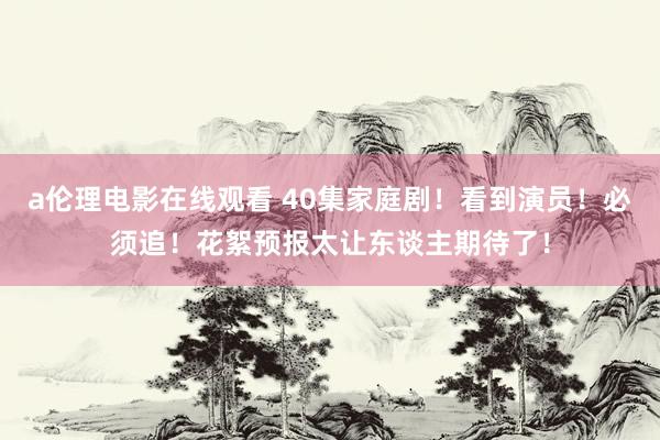a伦理电影在线观看 40集家庭剧！看到演员！必须追！花絮预报太让东谈主期待了！
