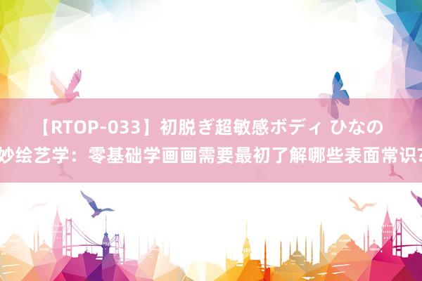 【RTOP-033】初脱ぎ超敏感ボディ ひなの 妙绘艺学：零基础学画画需要最初了解哪些表面常识?
