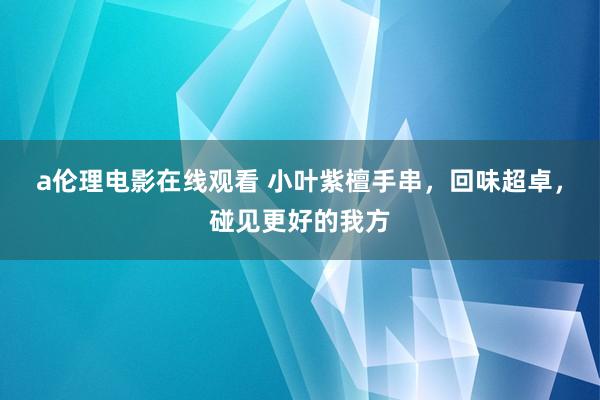 a伦理电影在线观看 小叶紫檀手串，回味超卓，碰见更好的我方