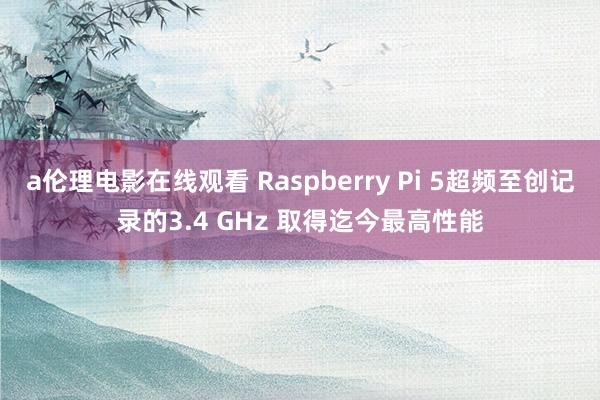a伦理电影在线观看 Raspberry Pi 5超频至创记录的3.4 GHz 取得迄今最高性能