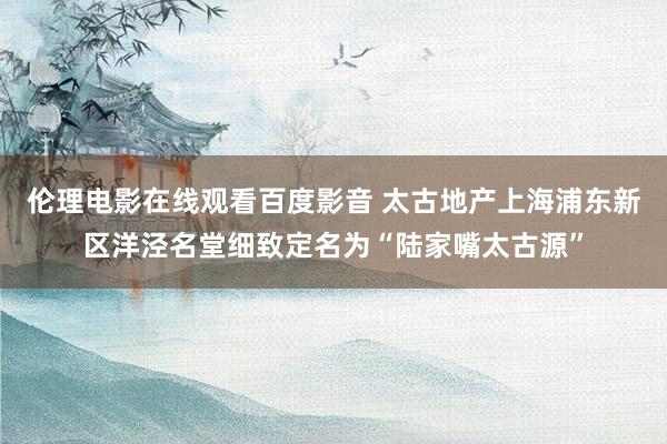 伦理电影在线观看百度影音 太古地产上海浦东新区洋泾名堂细致定名为“陆家嘴太古源”