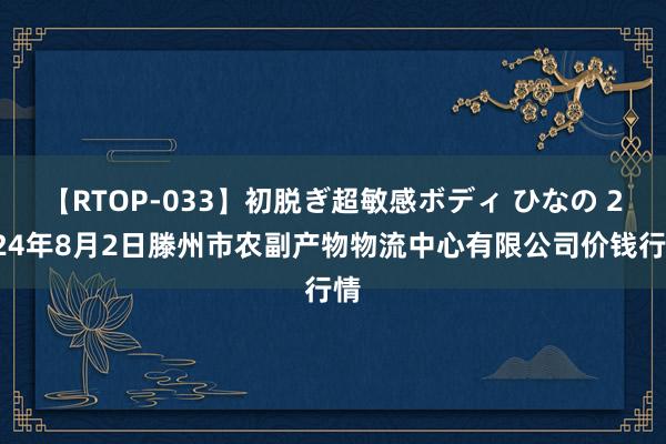 【RTOP-033】初脱ぎ超敏感ボディ ひなの 2024年8月2日滕州市农副产物物流中心有限公司价钱行情