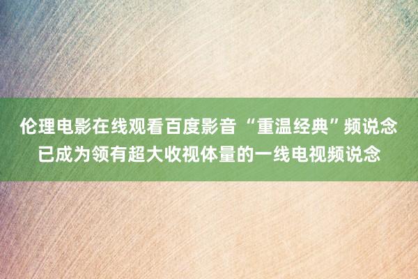 伦理电影在线观看百度影音 “重温经典”频说念已成为领有超大收视体量的一线电视频说念