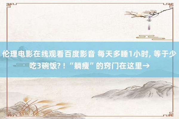 伦理电影在线观看百度影音 每天多睡1小时， 等于少吃3碗饭? ! “躺瘦”的窍门在这里→