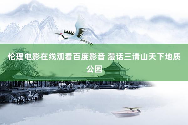 伦理电影在线观看百度影音 漫话三清山天下地质公园