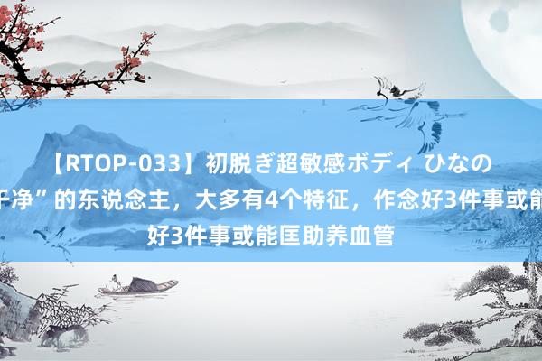 【RTOP-033】初脱ぎ超敏感ボディ ひなの 体内血液“干净”的东说念主，大多有4个特征，作念好3件事或能匡助养血管