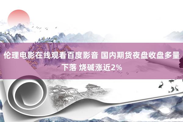 伦理电影在线观看百度影音 国内期货夜盘收盘多量下落 烧碱涨近2%