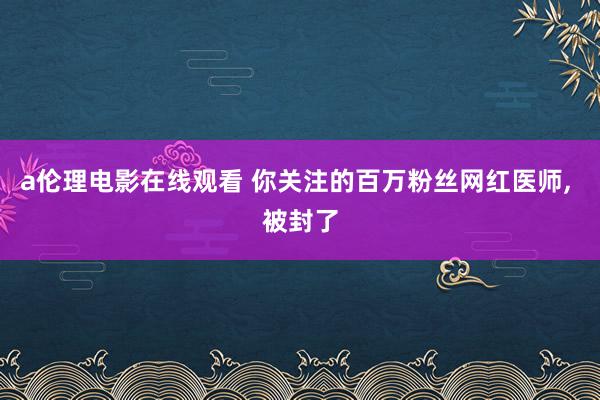 a伦理电影在线观看 你关注的百万粉丝网红医师， 被封了