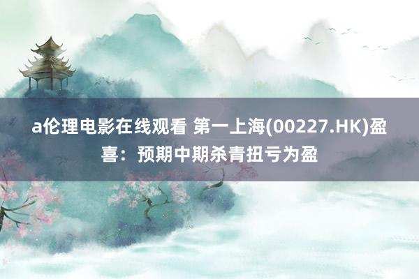 a伦理电影在线观看 第一上海(00227.HK)盈喜：预期中期杀青扭亏为盈