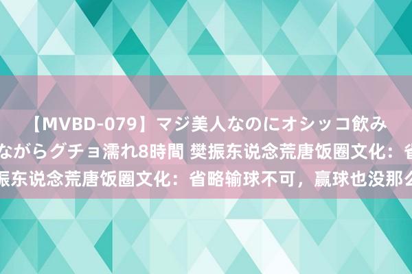 【MVBD-079】マジ美人なのにオシッコ飲みまくり！マゾ飲尿 飲みながらグチョ濡れ8時間 樊振东说念荒唐饭圈文化：省略输球不可，赢球也没那么行