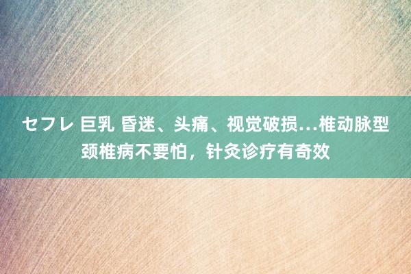 セフレ 巨乳 昏迷、头痛、视觉破损…椎动脉型颈椎病不要怕，针灸诊疗有奇效