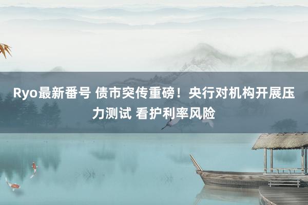 Ryo最新番号 债市突传重磅！央行对机构开展压力测试 看护利率风险