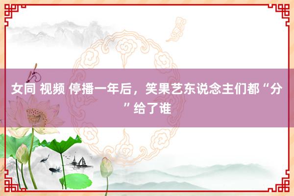 女同 视频 停播一年后，笑果艺东说念主们都“分”给了谁
