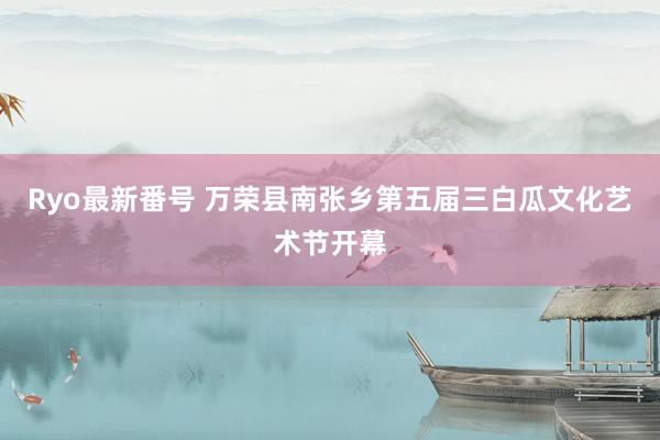 Ryo最新番号 万荣县南张乡第五届三白瓜文化艺术节开幕