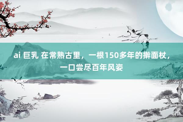 ai 巨乳 在常熟古里，一根150多年的擀面杖，一口尝尽百年风姿