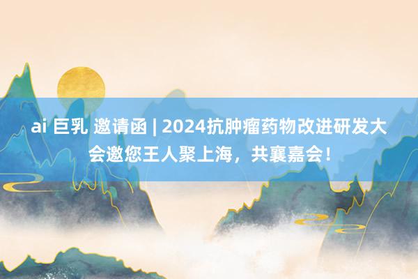 ai 巨乳 邀请函 | 2024抗肿瘤药物改进研发大会邀您王人聚上海，共襄嘉会！
