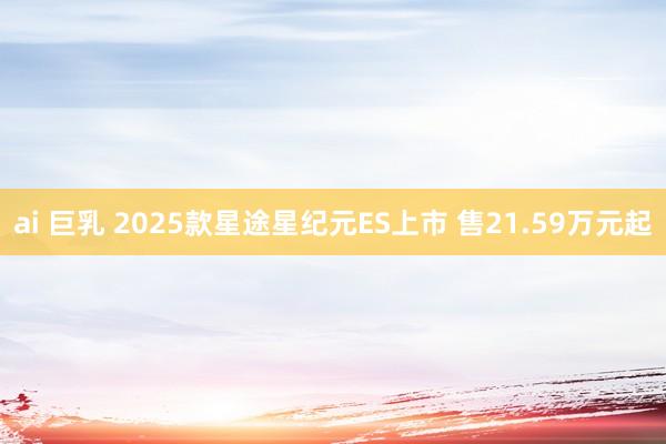 ai 巨乳 2025款星途星纪元ES上市 售21.59万元起