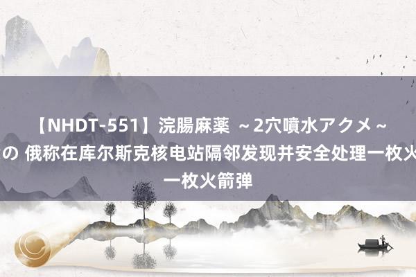 【NHDT-551】浣腸麻薬 ～2穴噴水アクメ～ ひなの 俄称在库尔斯克核电站隔邻发现并安全处理一枚火箭弹