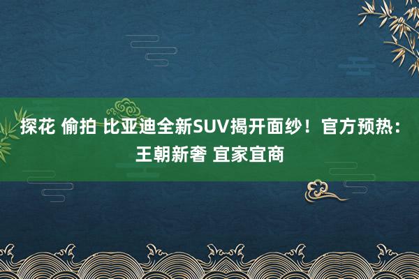 探花 偷拍 比亚迪全新SUV揭开面纱！官方预热：王朝新奢 宜家宜商