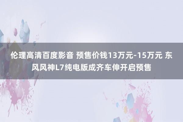 伦理高清百度影音 预售价钱13万元-15万元 东风风神L7纯电版成齐车伸开启预售