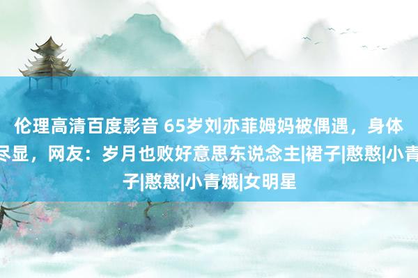 伦理高清百度影音 65岁刘亦菲姆妈被偶遇，身体发福老态尽显，网友：岁月也败好意思东说念主|裙子|憨憨|小青娥|女明星