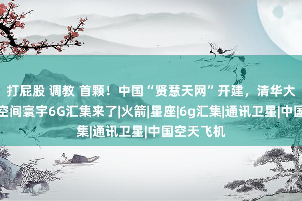 打屁股 调教 首颗！中国“贤慧天网”开建，清华大学建功：空间寰宇6G汇集来了|火箭|星座|6g汇集|通讯卫星|中国空天飞机
