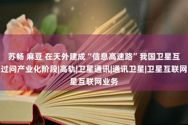 苏畅 麻豆 在天外建成“信息高速路”　我国卫星互联网过问产业化阶段|高轨|卫星通讯|通讯卫星|卫星互联网业务