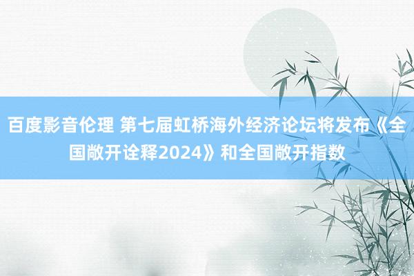 百度影音伦理 第七届虹桥海外经济论坛将发布《全国敞开诠释2024》和全国敞开指数