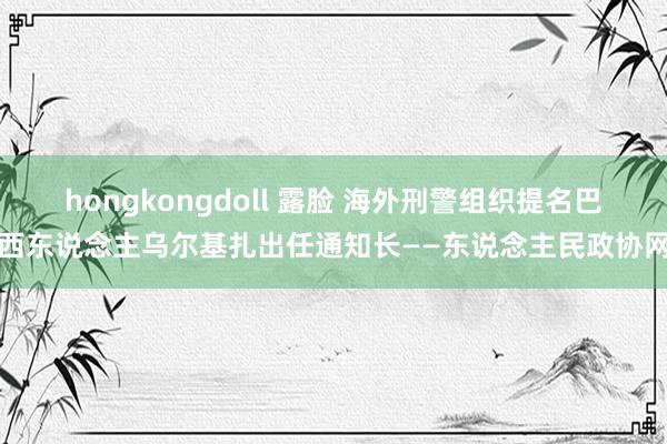 hongkongdoll 露脸 海外刑警组织提名巴西东说念主乌尔基扎出任通知长——东说念主民政协网