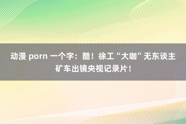 动漫 porn 一个字：酷！徐工“大咖”无东谈主矿车出镜央视记录片！