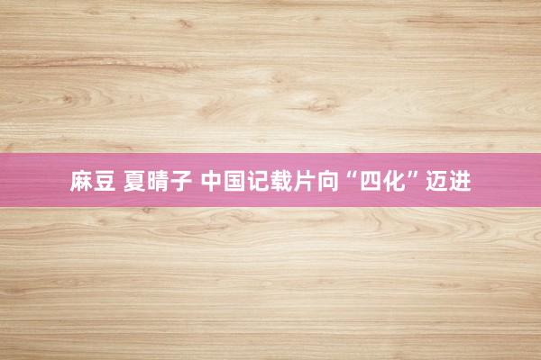 麻豆 夏晴子 中国记载片向“四化”迈进