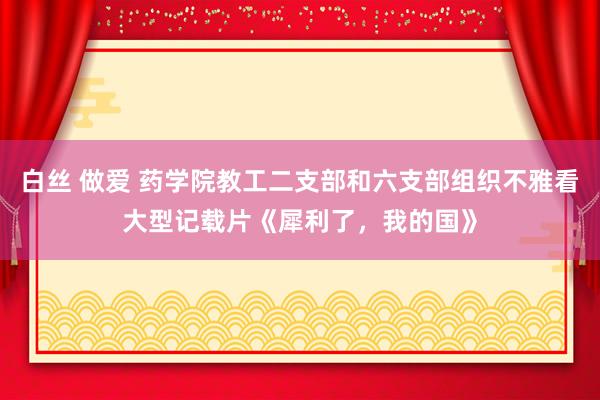 白丝 做爱 药学院教工二支部和六支部组织不雅看大型记载片《犀利了，我的国》