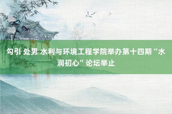 勾引 处男 水利与环境工程学院举办第十四期“水润初心”论坛举止