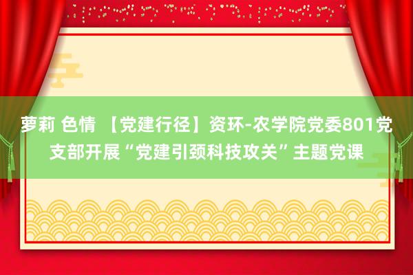 萝莉 色情 【党建行径】资环-农学院党委801党支部开展“党建引颈科技攻关”主题党课