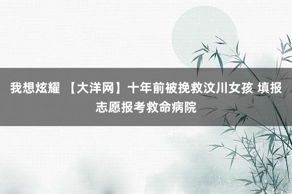 我想炫耀 【大洋网】十年前被挽救汶川女孩 填报志愿报考救命病院