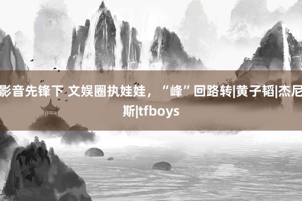 影音先锋下 文娱圈执娃娃，“峰”回路转|黄子韬|杰尼斯|tfboys