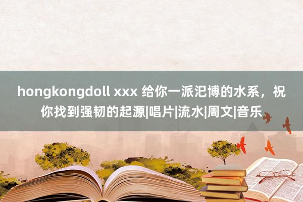 hongkongdoll xxx 给你一派汜博的水系，祝你找到强韧的起源|唱片|流水|周文|音乐