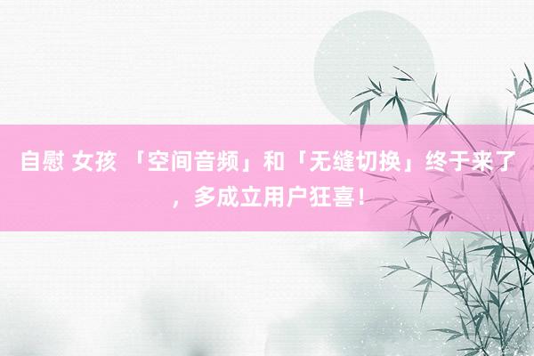 自慰 女孩 「空间音频」和「无缝切换」终于来了，多成立用户狂喜！
