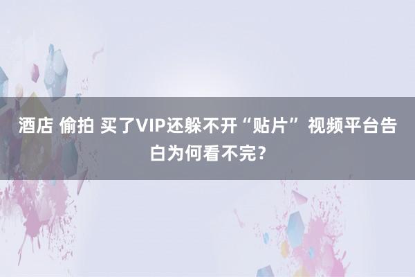 酒店 偷拍 买了VIP还躲不开“贴片” 视频平台告白为何看不完？