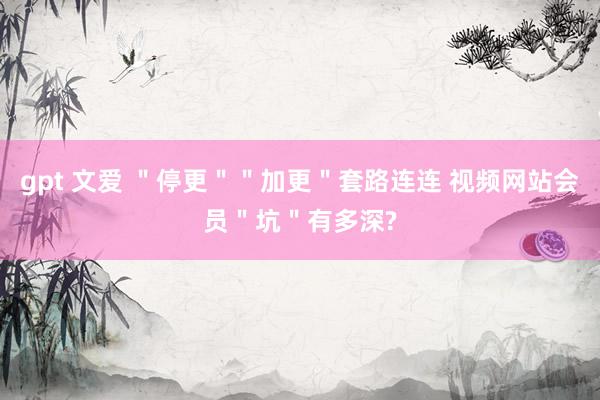 gpt 文爱 ＂停更＂＂加更＂套路连连 视频网站会员＂坑＂有多深?