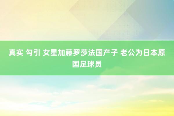 真实 勾引 女星加藤罗莎法国产子 老公为日本原国足球员