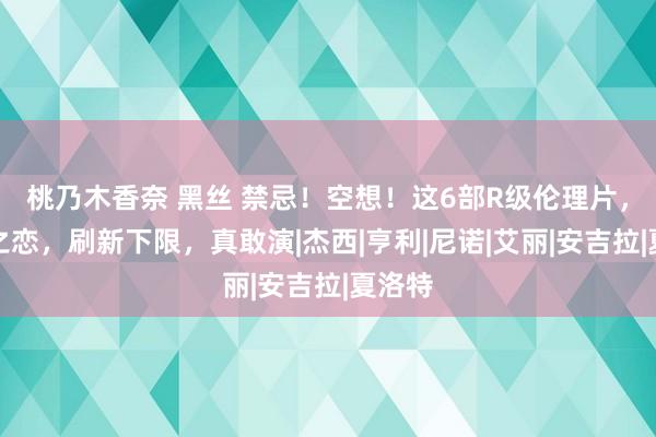 桃乃木香奈 黑丝 禁忌！空想！这6部R级伦理片，禁忌之恋，刷新下限，真敢演|杰西|亨利|尼诺|艾丽|安吉拉|夏洛特