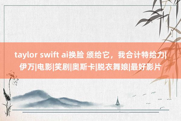 taylor swift ai换脸 颁给它，我合计特给力|伊万|电影|笑剧|奥斯卡|脱衣舞娘|最好影片