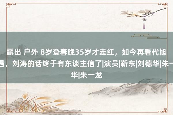 露出 户外 8岁登春晚35岁才走红，如今再看代旭境遇，刘涛的话终于有东谈主信了|演员|靳东|刘德华|朱一龙