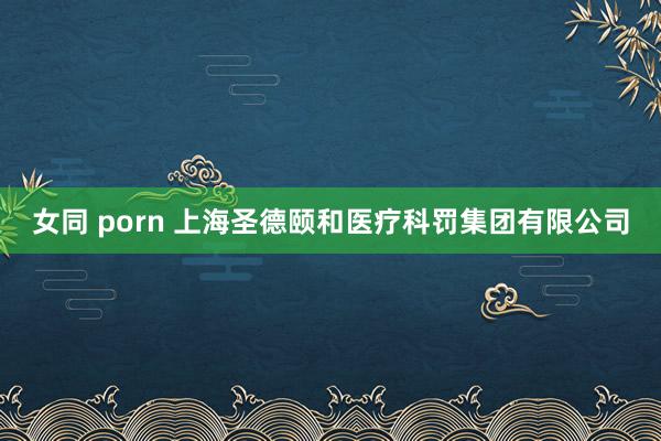 女同 porn 上海圣德颐和医疗科罚集团有限公司