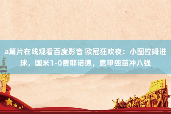 a篇片在线观看百度影音 欧冠狂欢夜：小图拉姆进球，国米1-0费耶诺德，意甲独苗冲八强