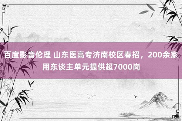 百度影音伦理 山东医高专济南校区春招，200余家用东谈主单元提供超7000岗