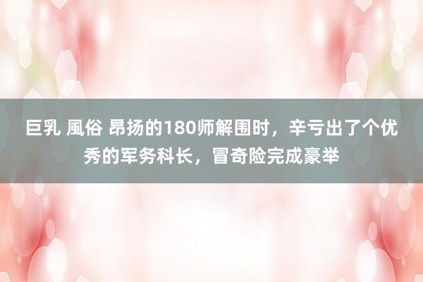 巨乳 風俗 昂扬的180师解围时，辛亏出了个优秀的军务科长，冒奇险完成豪举