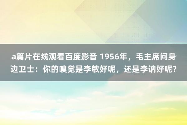 a篇片在线观看百度影音 1956年，毛主席问身边卫士：你的嗅觉是李敏好呢，还是李讷好呢？