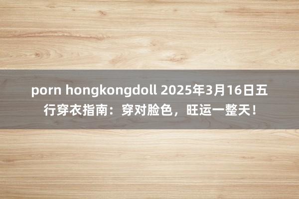 porn hongkongdoll 2025年3月16日五行穿衣指南：穿对脸色，旺运一整天！